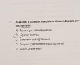 5. Aşağıdaki olaylardan hangisinde fiziksel değişim ger-
çekleşmiştir?
A) Tuzlu suyun elektriği iletmesi
B) Betonun donması
C) Bakır telin elektrigi iletmesi
D) Sodyum (Na) metalinin suda çözülmesi
E) Sütten yoğurt eldesi