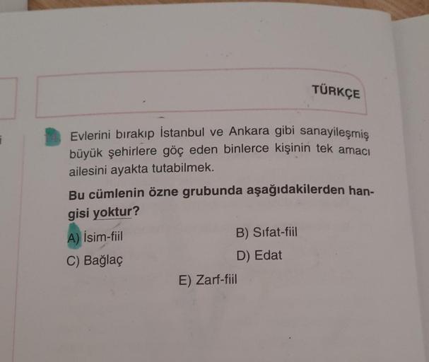 TÜRKÇE
7
Evlerini bırakıp İstanbul ve Ankara gibi sanayileşmiş
büyük şehirlere göç eden binlerce kişinin tek amacı
ailesini ayakta tutabilmek.
Bu cümlenin özne grubunda aşağıdakilerden han-
gisi yoktur?
A) İsim-fiil
B) Sifat-fiil
C) Bağlaç
D) Edat
E) Zarf-