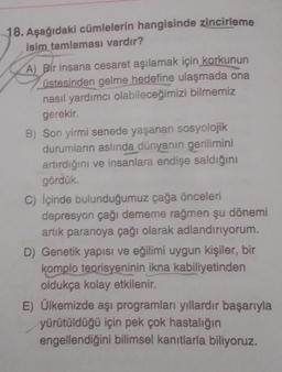 18. Aşağıdaki cümlelerin hangisinde zincirleme
isim tamlaması vardır?
A) Bir insana cesaret aşılamak için korkunun
üstesinden gelme hedefine ulaşmada ona
nasıl yardımcı olabileceğimizi bilmemiz
gerekir.
B) Son yirmi senede yaşanan sosyolojik
durumların aslında dünyanın gerilimini
artırdığını ve insanlara endişe saldığını
gördük.
C) içinde bulunduğumuz çağa önceleri
depresyon çağı dememe rağmen şu dönemi
artık paranoya çağı olarak adlandırıyorum.
D) Genetik yapısı ve eğilimi uygun kişiler, bir
komplo teorisyeninin ikna kabiliyetinden
oldukça kolay etkilenir.
E) Ülkemizde aşi programlar yıllardır başarıyla
yürütüldüğü için pek çok hastalığın
engellendiğini bilimsel kanıtlarla biliyoruz.
