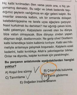 Hiç kalbi kırılmadan ölen varsa yazık ona, o hiç ya-
şamamış demektir. Bu sağır ve ürkek bedende taşı-
dığımız şeylerin varlığımıza en ağır geleni kalptir. Bu
insanlar arasında kalbim, sık bir ormanda dolaşan
kelebekmişçesine ne tarafa uçsa ağaçlara çarpıyor.
Nasıl kurtulmali bu darlıktan? Her ağırlığı çeken küre,
kalbi çekemiyor. Kalpsizlerin cenneti olan bu dünya
bize vatan olmayacak. Bize dünyayı zindan yapan
düşman değil, dostlarımızdır. Ne garip cilve! Dostların
kalbi kirlendikçe bizim kalbimiz kırılıyor. Kalbi akıl hik-
metiyle anlamaya çalışmak boşunadır. Kalplerin ezeli
kaderini, kalbi kırıldıkça Allah'a yakınlaşanlar bilirler.
Onlar ne diyordu, kalpler kırılmak için yaratılmıştır.
Bu parçanın anlatımında aşağıdakilerden hangisi
yoktur?
V
A) Koşul öne sürme B) Çıkarımda bulunma
C) Tanımlama
D) Tanık gösterme
E) Doğadan insana aktarım