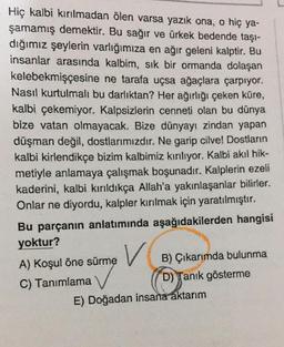 Hiç kalbi kırılmadan ölen varsa yazık ona, o hiç ya-
şamamış demektir. Bu sağır ve ürkek bedende taşı-
dığımız şeylerin varlığımıza en ağır geleni kalptir. Bu
insanlar arasında kalbim, sık bir ormanda dolaşan
kelebekmişçesine ne tarafa uçsa ağaçlara çarpıyor.
Nasıl kurtulmali bu darlıktan? Her ağırlığı çeken küre,
kalbi çekemiyor. Kalpsizlerin cenneti olan bu dünya
bize vatan olmayacak. Bize dünyayı zindan yapan
düşman değil, dostlarımızdır. Ne garip cilve! Dostların
kalbi kirlendikçe bizim kalbimiz kırılıyor. Kalbi akıl hik-
metiyle anlamaya çalışmak boşunadır. Kalplerin ezeli
kaderini, kalbi kırıldıkça Allah'a yakınlaşanlar bilirler.
Onlar ne diyordu, kalpler kırılmak için yaratılmıştır.
Bu parçanın anlatımında aşağıdakilerden hangisi
yoktur?
V
A) Koşul öne sürme B) Çıkarımda bulunma
C) Tanımlama
D) Tanık gösterme
E) Doğadan insana aktarım
