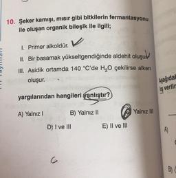 10. Şeker kamışı, mısır gibi bitkilerin fermantasyonu
ile oluşan organik bileşik ile ilgili;
V
I. Primer alkoldür.
II. Bir basamak yükseltgendiğinde aldehit oluşum
III. Asidik ortamda 140 °C'de H2O çekilirse alken
oluşur.
Aşağıda
liş verilr
yargılarından hangileri yanlıştır?
A) Yalnız
B) Yalnız II
Yalnız III
D) I ve III
E) II ve III
A)
G
B)