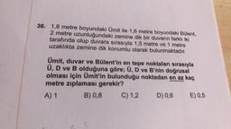 36. 1,8 metre boyundaki Ümit ile 1,6 metre boyundaki Bülent,
2 metre uzunluğundaki zemine dik bir duvarın farklı iki
tarafında olup duvara sırasıyla 1,5 metre ve 1 metre
uzaklıkta zemine dik konumlu olarak bulunmaktadır.
Ümit, duvar ve Bülent'in en tepe noktaları sırasıyla
Ü, D ve B olduğuna göre; Ü, D ve B'nin doğrusal
olması için Ümit'in bulunduğu noktadan en az kaç
metre zıplaması gerekir?
A) 1 B) 0,8 C) 1,2 D) 0,6 E) 0,5