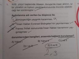1.
XVIII. yüzyıl başlarında itibaren, Avrupa'da insan aklının, iyi
bir yönetim ve toplum yaratma konusunda öncülük edebile-
ceği ileri sürülmüştür.
Aydınlanma adı verilen bu düşünce ile;
1. sömürgeciliğin yaygınlık kazanması, a
"Insan Hakları Evrensel Bildirgeleri'nin yayınlanması,
M. Fransız İhtilali sonucunda İnsan Hakları kavramının yay-
ginlaşması
durumlarından hangileri, arasında bağlantı kurulamaz?
A) Yalnız
B) Yalnız It C) I ve 11
D) I ve I
E) II ve III
2,3