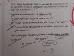 1.
XVIII. yüzyıl başlarında itibaren, Avrupa'da insan aklının, iyi
bir yönetim ve toplum yaratma konusunda öncülük edebile-
ceği ileri sürülmüştür.
Aydınlanma adı verilen bu düşünce ile;
1. sömürgeciliğin yaygınlık kazanması, a
"Insan Hakları Evrensel Bildirgeleri'nin yayınlanması,
M. Fransız İhtilali sonucunda İnsan Hakları kavramının yay-
ginlaşması
durumlarından hangileri, arasında bağlantı kurulamaz?
A) Yalnız
B) Yalnız It C) I ve 11
D) I ve I
E) II ve III
2,3
