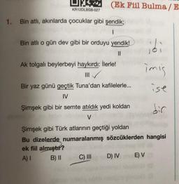 U.
(Ek Fiil Bulma / E
KR12DLBSB-027
1. Bin atlı, akınlarda çocuklar gibi şendik;
1
Bin atlı o gün dev gibi bir orduyu yendik!
II
Ak tolgalı beylerbeyi haykırdı: İlerle!
III
Bir yaz günü geçtik Tuna'dan kafilelerle...
idi
imis
ise
IV
Şimşek gibi bir semte atıldık yedi koldan
dir
V
Şimşek gibi Türk atlarının geçtiği yoldan
Bu dizelerde numaralanmış sözcüklerden hangisi
ek fiil almıştır?
A) I B) II C) III D) IV E V
