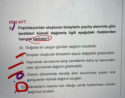 2020 AYT
2
Popülasyonları oluşturan bireylerin yayılış alanında gös-
terdikleri kümeli dağılımla ilgili aşağıdaki ifadelerden
hangisi yanlıstır?
A) Doğada en yaygın görülen dağılım modelidir.
Grupları oluşturan bireylerin sayısı değişiklik gösterebilir.
pa
Hayvanlar avcılarına karşı kendilerini daha iyi savunabil-
mek için kümeli dağılım gösterebilir.
Üreme döneminde karada alan savunması yapan kral
penguenler kümeli dağılım sergiler.
E) Mantarların besinin bol olduğu yerde toplanması kümeli
dağılıma örnektir.