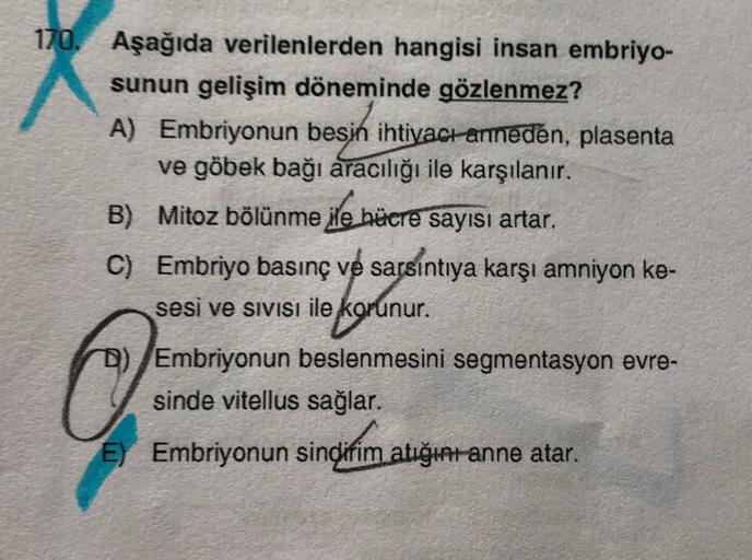 170. Aşağıda verilenlerden hangisi insan embriyo-
sunun gelişim döneminde gözlenmez?
A) Embriyonun besin ihtiyacı anneden, plasenta
ve göbek bağı aracılığı ile karşılanır.
B) Mitoz bölünme ile hücre sayısı artar.
C) Embriyo basınç ve sarsıntıya karşı amniy