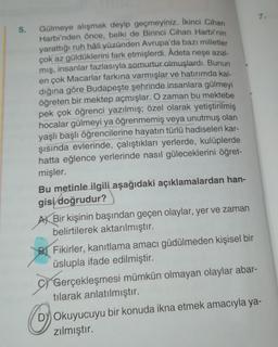 7.
5.
Gulmeye alışmak deyip geçmeyiniz. İkinci Cihan
Harbi'nden önce, belki de Birinci Cihan Harbi'nin
yarattığı ruh hâli yüzünden Avrupa'da bazı milletler
çok az güldüklerini fark etmişlerdi. Âdeta neşe azal-
mış, insanlar fazlasıyla somurtur olmuşlardı. Bunun
en çok Macarlar farkına varmışlar ve hatırımda kal-
dığına göre Budapeşte şehrinde insanlara gülmeyi
öğreten bir mektep açmışlar. O zaman bu mektebe
pek çok öğrenci yazılmış; özel olarak yetiştirilmiş
hocalar gülmeyi ya öğrenmemiş veya unutmuş olan
yaşlı başlı öğrencilerine hayatın türlü hadiseleri kar-
şısında evlerinde, çalıştıkları yerlerde, kulüplerde
hatta eğlence yerlerinde nasıl güleceklerini öğret-
mişler.
Bu metinle ilgili aşağıdaki açıklamalardan han-
gisi doğrudur?
AX Bir kişinin başından geçen olaylar, yer ve zaman
belirtilerek aktarılmıştır.
Fikirler, kanıtlama amacı güdülmeden kişisel bir
üslupla ifade edilmiştir.
Gerçekleşmesi mümkün olmayan olaylar abar-
tılarak anlatılmıştır.
Dy Okuyucuyu bir konuda ikna etmek amacıyla ya-
zılmıştır.