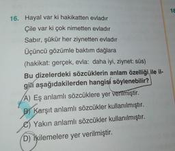 1 €
16. Hayal var ki hakikatten evladır
Çile var ki çok nimetten evladır
Sabır, şükür her ziynetten evladır
Üçüncü gözümle baktım dağlara
(hakikat: gerçek, evla: daha iyi, ziynet: süs)
Bu dizelerdeki sözcüklerin anlam özelliği ile il-
gili aşağıdakilerden hangisi söylenebilir?
A) Eş anlamlı sözcüklere yer verilmiştir.
B) Karşıt anlamlı sözcükler kullanılmıştır.
Yakın anlamlı sözcükler kullanılmıştır.
D) İkilemelere yer verilmiştir.