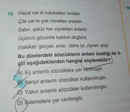 1 €
16. Hayal var ki hakikatten evladır
Çile var ki çok nimetten evladır
Sabır, şükür her ziynetten evladır
Üçüncü gözümle baktım dağlara
(hakikat: gerçek, evla: daha iyi, ziynet: süs)
Bu dizelerdeki sözcüklerin anlam özelliği ile il-
gili aşağıdakilerden hangisi söylenebilir?
A) Eş anlamlı sözcüklere yer verilmiştir.
B) Karşıt anlamlı sözcükler kullanılmıştır.
Yakın anlamlı sözcükler kullanılmıştır.
D) İkilemelere yer verilmiştir.
