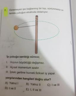 7.
Esnemeyen ipe bağlanmış bir top, sürtünmesiz or-
tamda çubuğun etrafında dolanıyor.
lp çubuğa sarıldığı sürece;
1. Hızının büyüklüğü değişmez.
II. Açısal momentum azalır.
III. Ipteki gerilme kuvveti fiziksel iş yapar.
yargılarından hangileri doğru olur?
A) Yalnız 1
B) Yalnız 11
C) I ve III
D) I ve II E) I, II ve III