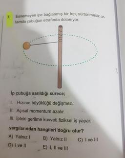 7.
Esnemeyen ipe bağlanmış bir top, sürtünmesiz or-
tamda çubuğun etrafında dolanıyor.
lp çubuğa sarıldığı sürece;
1. Hızının büyüklüğü değişmez.
II. Açısal momentum azalır.
III. Ipteki gerilme kuvveti fiziksel iş yapar.
yargılarından hangileri doğru olur?
A) Yalnız 1
B) Yalnız 11
C) I ve III
D) I ve II E) I, II ve III
