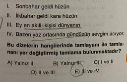 1. Sonbahar geldi hüzün
V
II. İlkbahar geldi kara hüzün
III. Ey en akıllı kişisi dünyanın
IV. Bazen yaz ortasında gündüzün sevgim aciyor.
Bu dizelerin hangilerinde tamlayanı ile tamla-
nani yer değiştirmiş tamlama bulunmaktadır?
A) Yalnız II
B) Yalnız
III C) I ve II
D) II ve III
E) UI ve IV