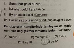 1. Sonbahar geldi hüzün
V
II. İlkbahar geldi kara hüzün
III. Ey en akıllı kişisi dünyanın
IV. Bazen yaz ortasında gündüzün sevgim aciyor.
Bu dizelerin hangilerinde tamlayanı ile tamla-
nani yer değiştirmiş tamlama bulunmaktadır?
A) Yalnız II
B) Yalnız
III C) I ve II
D) II ve III
E) UI ve IV
