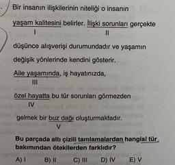 Bir insanın ilişkilerinin niteliği o insanın
yaşam kalitesini belirler. İlişki sorunları gerçekte
1
II
düşünce alışverişi durumundadır ve yaşamın
değişik yönlerinde kendini gösterir.
Aile yaşamında, iş hayatınızda,
III
özel hayatta bu tür sorunları görmezden
IV
gelmek bir buz dağı oluşturmaktadır.
V
Bu parçada altı çizili tamlamalardan hangisi tür
bakımından ötekilerden farklıdır?
A) I
B) II
C) III
D) IV
E) V