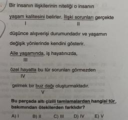 Bir insanın ilişkilerinin niteliği o insanın
yaşam kalitesini belirler. İlişki sorunları gerçekte
1
II
düşünce alışverişi durumundadır ve yaşamın
değişik yönlerinde kendini gösterir.
Aile yaşamında, iş hayatınızda,
III
özel hayatta bu tür sorunları görmezden
IV
gelmek bir buz dağı oluşturmaktadır.
V
Bu parçada altı çizili tamlamalardan hangisi tür
bakımından ötekilerden farklıdır?
A) I
B) II
C) III
D) IV
E) V
