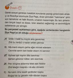 ÖSYM
örnek: 0
Gerek sosyal gerekse metafizik konularda yazdığı şiirlerindeki ahlak-
çı ve filozofça tutumuyla Ziya Paşa, divan şiirindeki "hakimane" şiirin
son temsilcisi ve halk filozofu unvanını kazanmıştır. Bu tarz şiirlerin-
den birçok beyti ve dizesi, birer atasözü sağlamlığı ve sevimliliğiyle
belleklerde yer etmiştir.
Bu parçadaki açıklamaya göre, aşağıda verilenlerden hangisinin
Ziya Paşa'ya ait olduğu söylenemez?
Ay idrâk-i meâlî bu küçük akla gerekmez
Zirâ bu terâzû o kadar sıkleti çekmez
B) Nâ-merd olayım çarha eğer minnet edersem
Cevrinle senin ben keder etsem mi sanırsın
Ø Âyînesi iştir kişinin lâfa bakılmaz
Şahsın görünür rütbe-i aklı eserinde
DJ Pek rengine aldanma felek eski felektir
Zirâ feleğin meşreb-i nâ-sâzı dönektir
E) Ne kaldı rûha teselli şarâbdan başka
Boğaz'da üç gecelik mâh-tâbdan başka