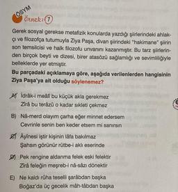 ÖSYM
örnek: 0
Gerek sosyal gerekse metafizik konularda yazdığı şiirlerindeki ahlak-
çı ve filozofça tutumuyla Ziya Paşa, divan şiirindeki "hakimane" şiirin
son temsilcisi ve halk filozofu unvanını kazanmıştır. Bu tarz şiirlerin-
den birçok beyti ve dizesi, birer atasözü sağlamlığı ve sevimliliğiyle
belleklerde yer etmiştir.
Bu parçadaki açıklamaya göre, aşağıda verilenlerden hangisinin
Ziya Paşa'ya ait olduğu söylenemez?
Ay idrâk-i meâlî bu küçük akla gerekmez
Zirâ bu terâzû o kadar sıkleti çekmez
B) Nâ-merd olayım çarha eğer minnet edersem
Cevrinle senin ben keder etsem mi sanırsın
Ø Âyînesi iştir kişinin lâfa bakılmaz
Şahsın görünür rütbe-i aklı eserinde
DJ Pek rengine aldanma felek eski felektir
Zirâ feleğin meşreb-i nâ-sâzı dönektir
E) Ne kaldı rûha teselli şarâbdan başka
Boğaz'da üç gecelik mâh-tâbdan başka
