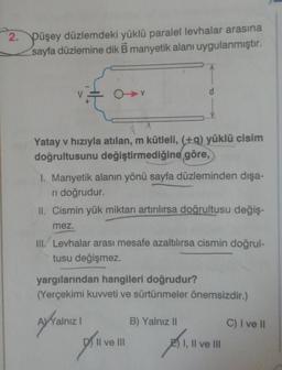 2. Düşey düzlemdeki yüklü paralel levhalar arasına
sayfa düzlemine dik B manyetik alanı uygulanmıştır.
d
Yatay v hızıyla atılan, m kütleli, (+9) yüklü cisim
doğrultusunu değiştirmediğine göre,
1. Manyetik alanın yönü sayfa düzleminden dışa-
ri doğrudur.
II. Cismin yük miktarı artırılırsa doğrultusu değiş-
mez.
III. Levhalar arası mesafe azaltılırsa cismin doğrul-
tusu değişmez.
yargılarından hangileri doğrudur?
(Yerçekimi kuvveti ve sürtünmeler önemsizdir.)
WYalnız !
B) Yalnız 11
C) I ve 10
Il ve III
I, II ve III