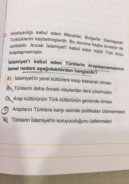 12. Hristiyanlığı kabul eden Macarlar, Bulgarlar Slavlaşarak
Türklüklerini kaybetmişlerdir. Bu duruma başka ömekler de
verilebilir. Ancak Islamiyet'i kabul eden hiçbir Türk boyu
Araplaşmamıştır.
İslamiyet'i kabul eden Türklerin Araplaşmamasının
temel nedeni aşağıdakilerden
hangisidir?
A) İslamiyet'in yerel kültürlere karşı toleranslı olması
B) Türklerin daha önceki olaylardan ders çıkarmaları
a Arap kültürünün Türk kültürünün gerisinde olması
0 Arapların Türklere karşı asimile politikaları izlememeleri
El Türklerin İslamiyet'in koruyuculuğunu üstlenmeleri