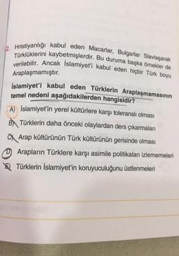 12. Hristiyanlığı kabul eden Macarlar, Bulgarlar Slavlaşarak
Türklüklerini kaybetmişlerdir. Bu duruma başka ömekler de
verilebilir. Ancak Islamiyet'i kabul eden hiçbir Türk boyu
Araplaşmamıştır.
İslamiyet'i kabul eden Türklerin Araplaşmamasının
temel nedeni aşağıdakilerden
hangisidir?
A) İslamiyet'in yerel kültürlere karşı toleranslı olması
B) Türklerin daha önceki olaylardan ders çıkarmaları
a Arap kültürünün Türk kültürünün gerisinde olması
0 Arapların Türklere karşı asimile politikaları izlememeleri
El Türklerin İslamiyet'in koruyuculuğunu üstlenmeleri
