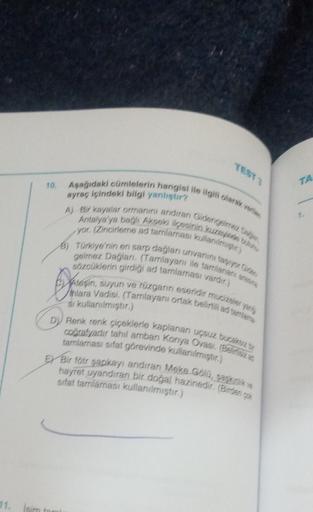 Asagidaki cümlelerin hangisi ile ilgili olarak verilen
10.
TA
ayraç içindeki bilgi yanliştır?
1
A) Вir kayalar ormanini andiran Gidengelereka
Antalya'ya bağli Akseki ikasinin kuzejs un
yor. (Zincirleme ad tamlamasi kullanmist)
B) Türkiye'nin en sarp dağlar