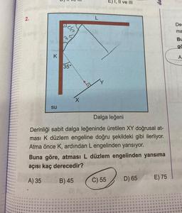 ve III
2.
De
ma
Bu
ge
K
A
350
X
su
Dalga leğeni
Derinliği sabit dalga leğeninde üretilen XY doğrusal at-
ması k düzlem engeline doğru şekildeki gibi ilerliyor.
Atma önce K, ardından L engelinden yansıyor.
Buna göre, atması L düzlem engelinden yansıma
açısı kaç derecedir?
A) 35
B) 45
C) 55
E) 75
D) 65
