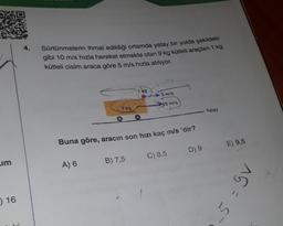 Sürtünmelerin ihmal edildiği ortamda yatay bir yolda şekildeki
gibi 10 m/s hızla hareket etmekte olan 9 kg kütleli araçtan 1 kg
kütleli cisim araca göre 5 m/s hızla atılıyor.
149
5 m/s
30 m/s
9 kg
Yatay
Buna göre, aracın son hızı kaç m/s 'dir?
E) 9,5
D) 9
C) 8,5
um
B) 7,5
A) 6
gv
) 16