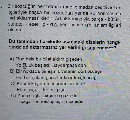 Bir sözcüğün benzetme amacı olmadan çeşitli anlam
ilgileriyle başka bir sözcüğün yerine kullanılmasına
"ad aktarması" denir. Ad aktarmasıyla parça - bütün,
sanatçı - eser, iç - dış, yer - insan gibi anlam ilgileri
oluşur.
Bu tanımdan hareketle aşağıdaki dizelerin hangi-
sinde ad aktarmasına yer verildiği söylenemez?
A) Güç bela bir bilet aldım gişeden
Yolculuk başladı Haydarpaşa'dan.
B) Bir noktada birleşmiş vatanın dört bucağı
Gurbet çeken gönüller kuşatmıştı ocağı
C) Kapalı kaynar tencerem, bilinmez
Et mi pişer, dert mi pişer
D) Yüce dağlar birbirine göz eder
Rüzgar ile mektuplaşır, naz eder