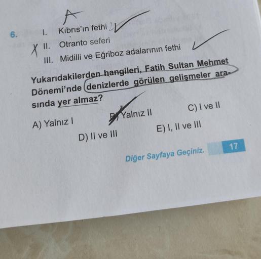 6.
1. Kıbrıs'ın fethi
X XII. Otranto seferi
III. Midilli ve Eğriboz adalarının fethi
Yukarıdakilerden hangileri, Fatih Sultan Mehmet
Dönemi'nde denizlerde görülen gelişmeler ara-
sında yer almaz?
A) Yalnız
Yalnız II C) I ve II
E) I, II ve III
D) II ve III