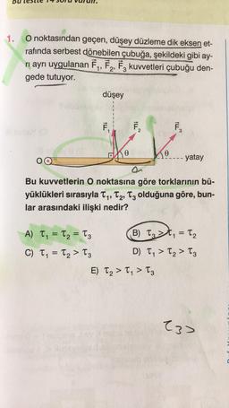 1.
O noktasından geçen, düşey düzleme dik eksen et-
rafında serbest ɖönebilen çubuğa, şekildeki gibi ay-
ri ayrı uygulanan F1, F2, F3 kuvvetleri çubuğu den-
gede tutuyor.
düşey
Ē
7.
7,
F
2
3
40
Ke
- yatay
Q
Bu kuvvetlerin O noktasına göre torklarının bü-
yüklükleri sırasıyla Ty, T2, Tz olduğuna göre, bun-
lar arasındaki ilişki nedir?
1'
A) T, = T2 = T3
B) Tz>t
= T2
C) T, = T2 > Tz
=
D) T, > T2 > Tz
E) T2 > T, > Tz
(3>