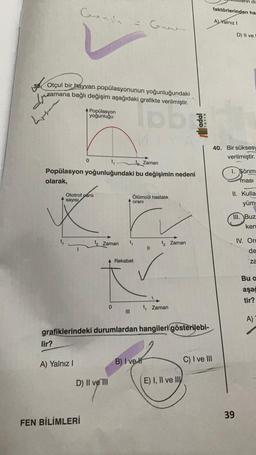di
faktörlerinden ha
Gonda
A) Yalnız 1
Guar
D) Il ve
361
Otçul bir hayvan popülasyonunun yoğunluğundaki
azamana bağlı değişim aşağıdaki grafikte verilmiştir.
dou
Popülasyon
yoğunluğu
40. Bir sükses
verilmiştir.
0
Zaman
Popülasyon yoğunluğundaki bu değişimin nedeni
olarak,
1. Şönm
masi
II. Kulla
Ototrof canli
sayısı
Ölümcül hastalik
orani
yüm:
III. Buz
ken
tz Zaman
t Zaman
IV. Ore
II
de
A Rekabet
za
Bu a
aşağ
tir?
0
t Zaman
III
A)
grafiklerindeki durumlardan hangileri gösterilebi-
lir?
B) I velt
C) I ve III
A) Yalnız!
D) II ve III
E) I, II ve Ily
39
FEN BİLİMLERİ