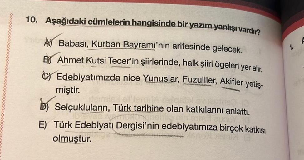 10. Aşağıdaki cümlelerin hangisinde bir yazım yanlışı vardır?
1. A
A Babası, Kurban Bayramı'nın arifesinde gelecek.
By Ahmet Kutsi Tecer'in şiirlerinde, halk şiiri ögeleri yer alır.
Edebiyatımızda nice Yunuslar, Fuzuliler, Akifler yetiş-
miştir.
Selçuklula