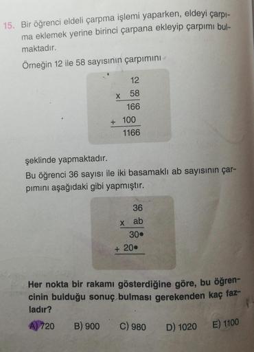 15. Bir öğrenci eldeli çarpma işlemi yaparken, eldeyi çarpı-
ma eklemek yerine birinci çarpana ekleyip çarpımı bul-
maktadır.
Örneğin 12 ile 58 sayısının çarpımını
12
X 58
166
+ 100
1166
şeklinde yapmaktadır.
Bu öğrenci 36 sayısı ile iki basamaklı ab sayis