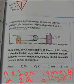 Sınavda
Bu Tarz
M
Sorarlar
Sürtünmelerin önemsiz olduğu bir ortamda birbirine
şekildeki gibi bağlanmış 2 kg ve 4 kg kütleli X ve Y
cisimleri başlangıçta durgundur.
4 kg
2 kg
F = 30 N
X
Yer (yatay)
Buna göre, büyüklüğü sabit ve 30 N olan bir F kuvveti,
Y cismine 6 s boyunca etki ederse X cisminin bu süre
sonunda momentumunun büyüklüğü kaç kg m/s olur?
(Makara ağırlığı önemsizdir.)
A) 60
B) 80
C) 90
D) 100
E) 120
Cler
ev
neden
2 a
a
luyor?
