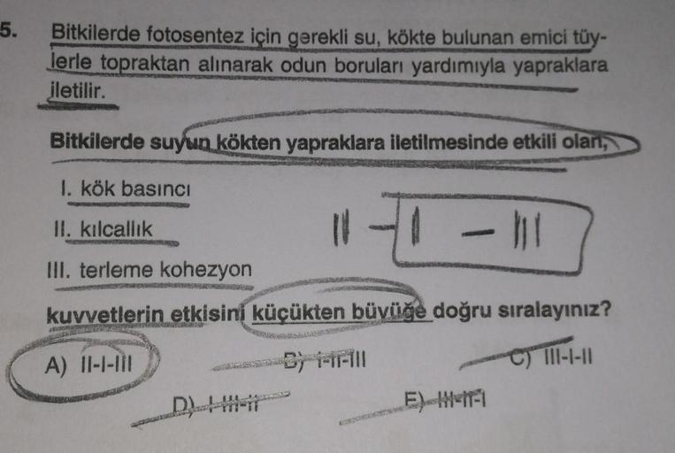 5.
Bitkilerde fotosentez için gerekli su, kökte bulunan emici tüy-
lerle topraktan alınarak odun boruları yardımıyla yapraklara
iletilir.
Bitkilerde suyun kökten yapraklara iletilmesinde etkili olan,
I. kök basıncı
II. kılcallik
H -
III. terleme kohezyon
k