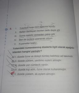 1
G
B: 8.
S
A
A
M
A
I. Yusufçuk kuşu incir ağacına kondu
II. Balları damlayan incirleri delik deşik etti
III. Sonra metelik vermeden çekip gitti
IV. Ben de incilere uzanacak oldum
V. Kıyametler koptu
Yukarıdaki numaralanmış dizelerle ilgili olarak aşağıda-
kilerden hangisi yanlıştır?
A) 1. dizede özne ve dolaylı tümleç belirtisiz ad takımıdır.
Bl II. dizede yüklem, yardımcı eylem almıştır.
14. dizede yan cümlecik vardır.
DUV. dizede kişi adılı, özne olarak kullanılmıştır.
E) V. dizede yüklem, ek eylem almıştır.