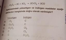 Cr2O3 + 3C + 3Cl2
2
2CrCl, + 3C0
tepkimesindeki yükseltgen ve indirgen-maddeler aşağı-
dakilerden hangisinde doğru olarak verilmiştir?
indirgen
C
C
UNUI
Yükseltgen
)
A Ch
B) Cros
0 Cr, og
D C
E) C
Cl2
CI,
Cr₂O₃