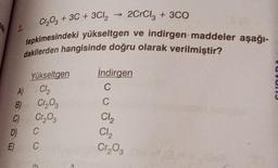 Cr2O3 + 3C + 3Cl2
2
2CrCl, + 3C0
tepkimesindeki yükseltgen ve indirgen-maddeler aşağı-
dakilerden hangisinde doğru olarak verilmiştir?
indirgen
C
C
UNUI
Yükseltgen
)
A Ch
B) Cros
0 Cr, og
D C
E) C
Cl2
CI,
Cr₂O₃
