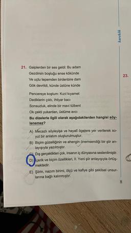 karekök
21. Gaiplerden bir ses geldi: Bu adam
Gezdirsin boşluğu ense kökünde
Ve uçtu tepemden birdenbire dam
Gök devrildi, künde üstüne künde
23.
Pencereye koştum: Kızıl kıyamet
Dediklerin çıktı, ihtiyar bacı
Sonsuzluk, elinde bir mavi tülbent
Ok çekti yukardan, üstüme avcı
Bu dizelerle ilgili olarak aşağıdakilerden hangisi söy-
lenemez?
A) Mecazlı söyleyişe ve hayalî ögelere yer verilerek so-
yut bir anlatım oluşturulmuştur.
B) Biçim güzelliğinin ve ahengin önemsendiği bir şiir an-
layışıyla yazılmıştır.
Dış gerçeklikten çok, insanın iç dünyasına seslenilmiştir.
D) İçerik ve biçim özellikleri, II. Yeni şiir anlayışıyla örtüş-
mektedir.
E) Şiirin, nazım birimi, ölçü ve kafiye gibi şekilsel unsur-
larına bağlı kalınmıştır.
8