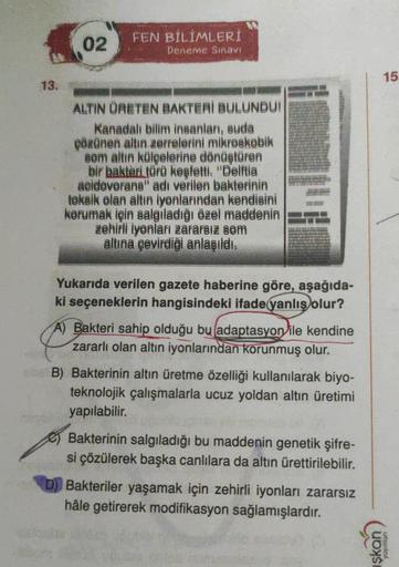 FEN BİLİMLERİ
02
Deneme Sınavı
15
13.
ALTIN ÜRETEN BAKTERI BULUNDUI
Kanadal bilim insanlar, suda
Pözünen altın zerrelerini mikroskobik
som altın külçelerine dönüştüren
bir bakteri türü keşfetti
: "Delftia
aeidevorana" adı verilen bakterinin
teksik olan alt