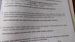 b)
dtsızlığın nedenini açıklayarak ra-
Luell sonra soda içer. Soda içildiğinde aşağıdaki tepkime gerçekleşir.
Na Hco3tHL NACtH2O + CO2
NaHCO3(aq) + HCl(aq) - NaCl(aq) + H2O(s) + CO2(8)
Bu tepkimeye göre soda içmenin mide öz suyunu nasıl etkileyeceğini açıklayınız.
2. Dünya nüfusunun hızla artması, hızlı artışın getirdiği beslenme sorunu, çiftçilerin daha fazla ve daha
sağlıklı ürünler yetiştirmelerini gerektirmektedir. Bu nedenle ürün kalitesini ve verimi artırmak için top-
rağa kimyasal gübre verilir. Kimyasal gübreler nitrat (NO3) ve sülfat (SO2) içerir.
Gübre kullanımının asit yağmurlarının oluşumunu nasıl etkileyeceğini açıklayınız.
3. Saf suyun pH'ı 7 (nötr) olduğu hâlde yağmur suyunun pH'ı yaklaşık 5,6 dolayındadır
. pH'ın bu değeri
yağmur suyunun biraz asidik özellik taşıdığını belirtir
.
Kirlenmemiş yağmur suyunun neden asidik özellik taşıdığını açıklayınız.
Bazlar
Asağıda evde kullanılan kimyasallar ve pH'ları verilmiştir
. Buna göre kullanılan bu kimyasalları
dırarak pH çizelgesine yerleştiriniz.