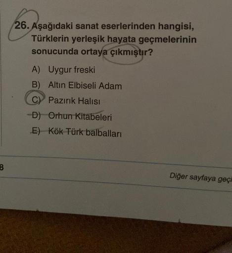 26. Aşağıdaki sanat eserlerinden hangisi,
Türklerin yerleşik hayata geçmelerinin
sonucunda ortaya çıkmıştır?
A) Uygur freski
B) Altın Elbiseli Adam
C) Pazırık Halısı
-D) Orhun Kitabeleri
E) Kök Türk balbalları
8
Diğer sayfaya geçi