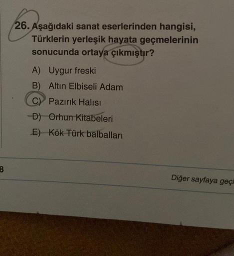 26. Aşağıdaki sanat eserlerinden hangisi,
Türklerin yerleşik hayata geçmelerinin
sonucunda ortaya çıkmıştır?
A) Uygur freski
B) Altın Elbiseli Adam
C) Pazırık Halısı
-D) Orhun Kitabeleri
E) Kök Türk balbalları
8
Diğer sayfaya geçi
