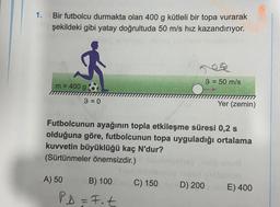 1.
Bir futbolcu durmakta olan 400 g kütleli bir topa vurarak
şekildeki gibi yatay doğrultuda 50 m/s hız kazandırıyor.
9 = 50 m/s
m = 400 g
9 = 0
=
Yer (zemin)
Futbolcunun ayağının topla etkileşme süresi 0,2 s
olduğuna göre, futbolcunun topa uyguladığı ortalama
kuvvetin büyüklüğü kaç N'dur?
(Sürtünmeler önemsizdir.)
A) 50
B) 100
C) 150D) 200 E) 400
PD=Fot