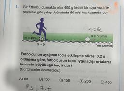 1.
Bir futbolcu durmakta olan 400 g kütleli bir topa vurarak
şekildeki gibi yatay doğrultuda 50 m/s hız kazandırıyor.
9 = 50 m/s
m = 400 g
9 = 0
=
Yer (zemin)
Futbolcunun ayağının topla etkileşme süresi 0,2 s
olduğuna göre, futbolcunun topa uyguladığı ortalama
kuvvetin büyüklüğü kaç N'dur?
(Sürtünmeler önemsizdir.)
A) 50
B) 100
C) 150D) 200 E) 400
PD=Fot
