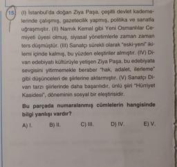 15 (1) İstanbul'da doğan Ziya Paşa, çeşitli devlet kademe-
lerinde çalışmış, gazetecilik yapmış, politika ve sanatla
uğraşmıştır. (II) Namık Kemal gibi Yeni Osmanlılar Ce-
miyeti üyesi olmuş, siyasal yönetimlerle zaman zaman
ters düşmüştür. (III) Sanatçı sürekli olarak "eski-yeni” iki-
lemi içinde kalmış, bu yüzden eleştiriler almıştır. (IV) Di-
van edebiyatı kültürüyle yetişen Ziya Paşa, bu edebiyata
sevgisini yitirmemekle beraber "hak, adalet, ilerleme"
gibi düşünceleri de şiirlerine aktarmıştır. (V) Sanatçı Di-
van tarzı şiirlerinde daha başarılıdır, ünlü şiiri "Hürriyet
Kasidesi", döneminin sosyal bir eleştirisidir.
Bu parçada numaralanmış cümlelerin hangisinde
bilgi yanlışı vardır?
A) I. B) II. C) III. D) IV. E) V.