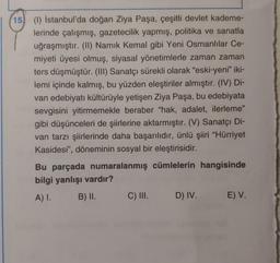 15 (1) İstanbul'da doğan Ziya Paşa, çeşitli devlet kademe-
lerinde çalışmış, gazetecilik yapmış, politika ve sanatla
uğraşmıştır. (II) Namık Kemal gibi Yeni Osmanlılar Ce-
miyeti üyesi olmuş, siyasal yönetimlerle zaman zaman
ters düşmüştür. (III) Sanatçı sürekli olarak "eski-yeni” iki-
lemi içinde kalmış, bu yüzden eleştiriler almıştır. (IV) Di-
van edebiyatı kültürüyle yetişen Ziya Paşa, bu edebiyata
sevgisini yitirmemekle beraber "hak, adalet, ilerleme"
gibi düşünceleri de şiirlerine aktarmıştır. (V) Sanatçı Di-
van tarzı şiirlerinde daha başarılıdır, ünlü şiiri "Hürriyet
Kasidesi", döneminin sosyal bir eleştirisidir.
Bu parçada numaralanmış cümlelerin hangisinde
bilgi yanlışı vardır?
A) I. B) II. C) III. D) IV. E) V.
