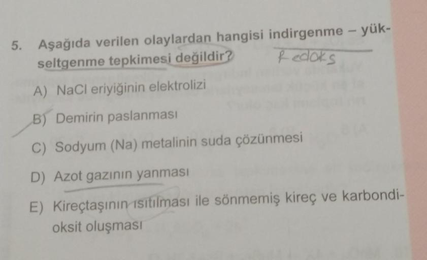 Redoks
5. Aşağıda verilen olaylardan hangisi indirgenme - yük-
seltgenme tepkimesi değildir?
A) NaCl eriyiğinin elektrolizi
B) Demirin paslanması
C) Sodyum (Na) metalinin suda çözünmesi
D) Azot gazının yanması
E) Kireçtaşının isitilması ile sönmemiş kireç